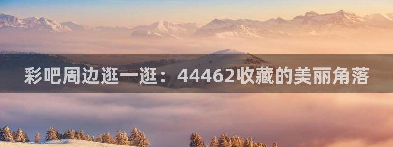 彩名堂预测免费计划：彩吧周边逛一逛：44462收藏的美丽角落